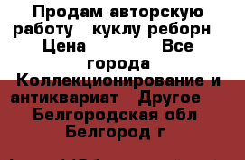 Продам авторскую работу - куклу-реборн › Цена ­ 27 000 - Все города Коллекционирование и антиквариат » Другое   . Белгородская обл.,Белгород г.